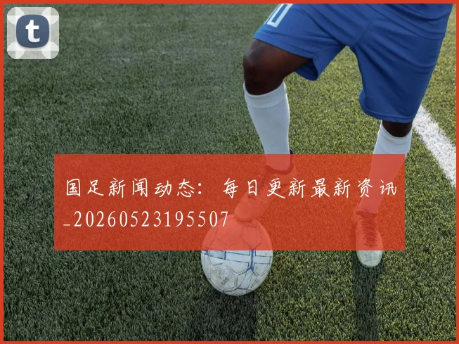 国足新闻动态：每日更新最新资讯_20260523195507