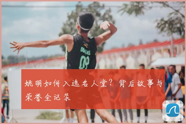 姚明如何入选名人堂?背后故事与荣誉全记录