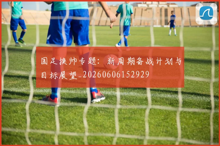 国足换帅专题:新周期备战计划与目标展望_20260606152929