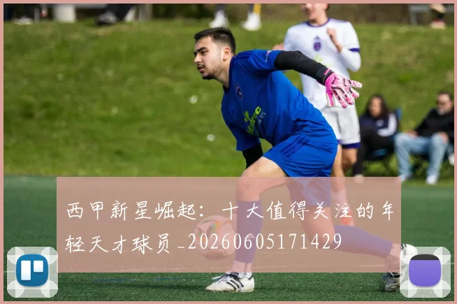 西甲新星崛起：十大值得关注的年轻天才球员_20260605171429