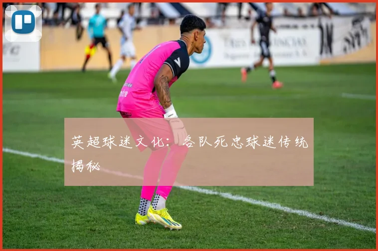英超球迷文化:各队死忠球迷传统揭秘